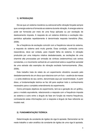4
1) INTRODUÇÃO
Diz-se que um sistema mecânico ou estrutural sofre vibração forçada sempre
que a energia externa é fornecida ao sistema durante vibração. A energia externa
pode ser fornecida por meio de uma força aplicada ou por excitação de
deslocamento imposta. A resposta de um sistema dinâmico a excitação não-
periódica aplicadas repetidamente é denominada resposta transitória (Rao,
2008).
Se a freqüência de excitação coincidir com a freqüência natural do sistema,
a resposta do sistema será muito grande. Essa condição, conhecida como
ressonância, deve ser evitada, para impedir falha do sistema. A vibração
produzida por uma máquina rotativa desbalanceada, as oscilações de uma
chaminé alta provocadas por emissão de vórtices (redemoinhos) sob ventos
constantes, e o movimento vertical de um automóvel sobre a superfície senoidal
de uma estrada são exemplos de vibração excitada harmonicamente. (Rao,
2008).
Este trabalho trata do relato de um experimento vibratório causado pelo
desbalanceamento de um disco que rotaciona com um furo – ausência de massa
– a certa distância de seu centro, denominada aqui por excentricidade. A partir
disso, a fundamentação teórica se faz útil para explicar todo o conhecimento
necessário para o completo entendimento do experimento.
Como principais objetivos do experimento, tem-se a geração de um gráfico,
para o modelo equivalente, relacionando a resposta com a frequência imposta
ao sistema e outro entre o ângulo de fase em função da mesma frequência,
contrastando estas informações com a resposta e ângulo de fase referente ao
modelo real.
2) FUNDAMENTAÇÃO TEÓRICA
Determinação da constante de rigidez da viga bi apoiada. Demonstrar se há
neste trabalho o valor analítico da constante de rigidez de uma viga bi apoiada.
 