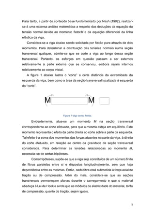 5
Para tanto, a partir do conteúdo base fundamentado por Nash (1982), realizar-
se-á uma extensa análise matemática a respeito das deduções da equação da
tensão normal devido ao momento fletorM e da equação diferencial da linha
elástica da viga.
Considera-se a viga abaixo sendo solicitada por flexão pura através de dois
momentos. Para determinar a distribuição das tensões normais numa seção
transversal qualquer, admite-se que se corte a viga ao longo dessa seção
transversal. Portanto, os esforços em questão passam a ser externos
relativamente à parte externa que se conservou, embora sejam internos
relativamente ao corpo inicial.
A figura 1 abaixo ilustra o “corte” a certa distância da extremidade da
esquerda da viga, bem como a área da seção transversal localizada à esquerda
do “corte”.
Figura 1-Viga sendo fletida.
Evidentemente, atua-se um momento M na seção transversal
correspondente ao corte efetuado, para que a mesma esteja em equilíbrio. Este
momento representa o efeito da parte direita ao corte sobre a parte da esquerda.
Tal efeito é a soma dos momentos das forças atuantes na parte da viga, à direita
do corte efetuado, em relação ao centro da gravidade da seção transversal
considerada. Para determinar as tensões relacionadas ao momento M,
necessita-se de certas hipóteses.
Como hipóteses, supõe-se que a viga seja constituída de um número finito
de fibras paralelas entre si e dispostas longitudinalmente, sem que haja
dependência entre as mesmas. Então, cada fibra está submetida à força axial de
tração ou de compressão. Além do mais, considera-se que as seções
transversais permaneçam planas durante o carregamento e que o material
obedeça à Lei de Hook e ainda que os módulos de elasticidade do material, tanto
de compressão, quanto de tração, sejam iguais.
 