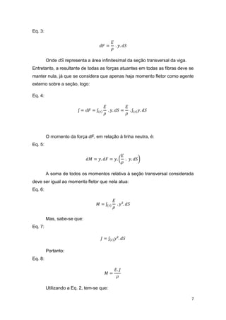 7
Eq. 3:
𝑑𝐹 =
𝐸
𝜌
. 𝑦. 𝑑𝑆
Onde dS representa a área infinitesimal da seção transversal da viga.
Entretanto, a resultante de todas as forças atuantes em todas as fibras deve se
manter nula, já que se considera que apenas haja momento fletor como agente
externo sobre a seção, logo:
Eq. 4:
ʃ = 𝑑𝐹 = ʃ(𝑠)
𝐸
𝜌
. 𝑦. 𝑑𝑆 =
𝐸
𝜌
. ʃ(𝑠) 𝑦. 𝑑𝑆
O momento da força dF, em relação à linha neutra, é:
Eq. 5:
𝑑𝑀 = 𝑦. 𝑑𝐹 = 𝑦. (
𝐸
𝜌
. 𝑦. 𝑑𝑆)
A soma de todos os momentos relativa à seção transversal considerada
deve ser igual ao momento fletor que nela atua:
Eq. 6:
𝑀 = ʃ(𝑠)
𝐸
𝜌
. 𝑦². 𝑑𝑆
Mas, sabe-se que:
Eq. 7:
𝐽 = ʃ(𝑠) 𝑦². 𝑑𝑆
Portanto:
Eq. 8:
𝑀 =
𝐸. 𝐽
𝜌
Utilizando a Eq. 2, tem-se que:
 