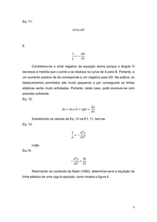 9
Eq. 11:
𝑑𝑠=𝜌.𝑑𝑂
E
1
𝜌
= −
𝑑𝑂
𝑑𝑠
Considerou-se o sinal negativo da equação acima porque o ângulo O
decresce à medida que o ponto a se desloca na curva de A para B. Portanto, a
um aumento positivo de ds corresponde a um negativo para dO. Na prática, os
deslocamentos permitidos são muito pequenos e por conseguinte as linhas
elásticas serão muito achatadas. Portanto, neste caso, pode escrever-se com
precisão suficiente.
Eq. 12:
ds = dx e O = tgO =
𝑑𝑦
𝑑𝑥
Substituindo os valores da Eq. 12 na E1. 11, tem-se:
Eq. 13:
1
𝜌
= −
𝑑²𝑦
𝑑𝑥²
Logo,
Eq.14:
−
𝑑²𝑦
𝑑𝑥²
=
𝑀
𝐸𝐽
Retomando ao conteúdo de Nash (1982), determinar-se-á a equação da
linha elástica de uma viga bi-apoiada, como mostra a figura 4.
 