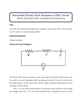 Aim:
To study the sinusoidal steady-state response of the given RLC circuit which
can be used in a series bandpass filter.
Software Required:
LTspice software
Theory & Circuit Diagram:
The Series RLC circuit is shown in the above figure. The RLC series circuit can
be used as a series bandpass filter by placing a series LC circuit in series with
the load resistor. In the series RLC circuit, larger reactance determines the net
reactance of the circuit.
If XL > XC the circuit behaves like an inductive circuit and the current lags
the voltage and if XC > XL, the circuit behaves like a capacitive circuit and the
Sinusoidal Steady State Response of RLC circuit
(Series Band pass filter using passive components)
 