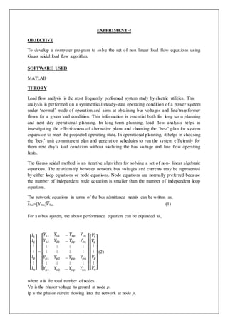 EXPERIMENT-4 
OBJECTIVE 
To develop a computer program to solve the set of non linear load flow equations using 
Gauss seidal load flow algorithm. 
SOFTWARE USED 
MATLAB 
THEORY 
Load flow analysis is the most frequently performed system study by electric utilities. This 
analysis is performed on a symmetrical steady-state operating condition of a power system 
under ‘normal’ mode of operation and aims at obtaining bus voltages and line/transformer 
flows for a given load condition. This information is essential both for long term planning 
and next day operational planning. In long term planning, load flow analysis helps in 
investigating the effectiveness of alternative plans and choosing the ‘best’ plan for system 
expansion to meet the projected operating state. In operational planning, it helps in choosing 
the ‘best’ unit commitment plan and generation schedules to run the system efficiently for 
them next day’s load condition without violating the bus voltage and line flow operating 
limits. 
The Gauss seidal method is an iterative algorithm for solving a set of non- linear algebraic 
equations. The relationship between network bus voltages and currents may be represented 
by either loop equations or node equations. Node equations are normally preferred because 
the number of independent node equation is smaller than the number of independent loop 
equations. 
The network equations in terms of the bus admittance matrix can be written as, 
퐼bus=[Ybus]푉bus (1) 
For a n bus system, the above performance equation can be expanded as, 
[ 
퐼1 
퐼2 
⋮ 
⋮ 
퐼푝 
⋮ 
퐼푛] 
= 
푌11 푌12 … 푌1푝 푌1푛 
푌12 푌22 … 푌2푝 푌2푛 
⋮ ⋮ ⋮ ⋮ 
⋮ ⋮ ⋮ ⋮ 
푌푝1 푌푝2 … 푌푝푝 푌푝푛 
⋮ ⋮ ⋮ ⋮ 
푌푛1 푌푛2 … 푌푛푝 푌푛푛 
[ 
] 
푉1 
푉2 
⋮ 
⋮ 
푉푝 
⋮ 
푉푛] 
[ 
(2) 
where n is the total number of nodes. 
Vp is the phasor voltage to ground at node p. 
Ip is the phasor current flowing into the network at node p. 
 