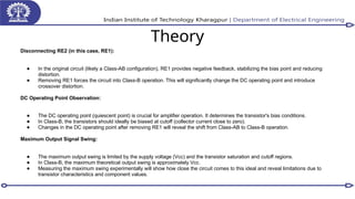 Theory
Disconnecting RE2 (in this case, RE1):
● In the original circuit (likely a Class-AB configuration), RE1 provides negative feedback, stabilizing the bias point and reducing
distortion.
● Removing RE1 forces the circuit into Class-B operation. This will significantly change the DC operating point and introduce
crossover distortion.
DC Operating Point Observation:
● The DC operating point (quiescent point) is crucial for amplifier operation. It determines the transistor's bias conditions.
● In Class-B, the transistors should ideally be biased at cutoff (collector current close to zero).
● Changes in the DC operating point after removing RE1 will reveal the shift from Class-AB to Class-B operation.
Maximum Output Signal Swing:
● The maximum output swing is limited by the supply voltage (Vcc) and the transistor saturation and cutoff regions.
● In Class-B, the maximum theoretical output swing is approximately Vcc.
● Measuring the maximum swing experimentally will show how close the circuit comes to this ideal and reveal limitations due to
transistor characteristics and component values.
 