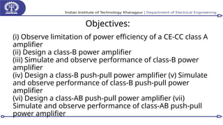 Objectives:
(i) Observe limitation of power efficiency of a CE-CC class A
amplifier
(ii) Design a class-B power amplifier
(iii) Simulate and observe performance of class-B power
amplifier
(iv) Design a class-B push-pull power amplifier (v) Simulate
and observe performance of class-B push-pull power
amplifier
(vi) Design a class-AB push-pull power amplifier (vii)
Simulate and observe performance of class-AB push-pull
power amplifier
 