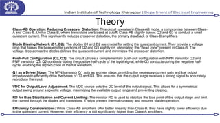 Theory
Class-AB Operation: Reducing Crossover Distortion: This circuit operates in Class-AB mode, a compromise between Class-
A and Class-B. Unlike Class-B, where transistors are biased at cutoff, Class-AB slightly biases Q2 and Q3 to conduct a small
quiescent current. This significantly reduces crossover distortion, the primary drawback of Class-B amplifiers.
Diode Biasing Network (D1, D2): The diodes D1 and D2 are crucial for setting the quiescent current. They provide a voltage
drop that biases the base-emitter junctions of Q2 and Q3 slightly on, eliminating the "dead zone" present in Class-B. The
voltage drop across the diodes defines the quiescent current and minimizes the crossover distortion.
Push-Pull Configuration (Q2, Q3): The circuit utilizes a complementary push-pull configuration with NPN transistor Q2 and
PNP transistor Q3. Q2 conducts during the positive half-cycle of the input signal, while Q3 conducts during the negative half-
cycle, enabling the reproduction of the full waveform.
Q1 as a Driver Stage: The NPN transistor Q1 acts as a driver stage, providing the necessary current gain and low output
impedance to efficiently drive the bases of Q2 and Q3. This ensures that the output stage receives a strong signal to accurately
reproduce the input.
VDC for Output Level Adjustment: The VDC source sets the DC level of the output signal. This allows for a symmetrical
output swing around a specific voltage, maximizing the available output range and preventing clipping.
RD for Bias Stabilization and Current Limiting: The resistor RD is used to stabilize the bias point of the output stage and limit
the current through the diodes and transistors. It helps prevent thermal runaway and ensures stable operation.
Efficiency Considerations: While Class-AB amplifiers offer better linearity than Class-B, they have slightly lower efficiency due
to the quiescent current. However, their efficiency is still significantly higher than Class-A amplifiers.
 