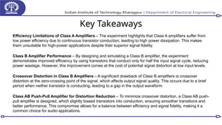 Key Takeaways
Efficiency Limitations of Class A Amplifiers – The experiment highlights that Class A amplifiers suffer from
low power efficiency due to continuous transistor conduction, leading to high power dissipation. This makes
them unsuitable for high-power applications despite their superior signal fidelity.
Class B Amplifier Performance – By designing and simulating a Class B amplifier, the experiment
demonstrates improved efficiency by using transistors that conduct only for half the input signal cycle, reducing
power wastage. However, this improvement comes at the cost of potential signal distortion at low input levels.
Crossover Distortion in Class B Amplifiers – A significant drawback of Class B amplifiers is crossover
distortion at the zero-crossing point of the signal, which affects output signal quality. This occurs due to a brief
period when neither transistor is conducting, leading to a gap in the output waveform.
Class AB Push-Pull Amplifier for Distortion Reduction – To minimize crossover distortion, a Class AB push-
pull amplifier is designed, which slightly biased transistors into conduction, ensuring smoother transitions and
better performance. This compromise allows for a balance between efficiency and signal fidelity, making it a
common choice for audio applications.
 