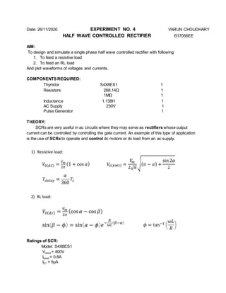 Date: 26/11/2020 EXPERIMENT NO. 4 VARUN CHOUDHARY
HALF WAVE CONTROLLED RECTIFIER B17056EE
AIM:
To design and simulate a single phase half wave controlled rectifier with following:
1. To feed a resistive load
2. To feed an RL load
And plot waveforms of voltages and currents.
COMPONENTS REQUIRED:
Thyristor S4X8ES1 1
Resistors 268.14Ω 1
1MΩ 1
Inductance 1.138H 1
AC Supply 230V 1
Pulse Generator 1
THEORY:
SCRs are very useful in ac circuits where they may serve as rectifiers whose output
current can be controlled by controlling the gate current. An example of this type of application
is the use of SCRs to operate and control dc motors or dc load from an ac supply.
Ratings of SCR:
Model: S4X8ES1
Vrated = 400V
Irated = 0.8A
IGT = 5µA
 