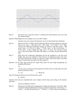 Step 15         Press the C key to open the switch C to eliminate the third harmonics sine wave. Run
                the simulation again.
Question: What happened to the triangular wave curve plot? Explain.
                It became sine wave, because the harmonic sine waves had already been eliminated.
Step 16         Open circuit FIG 5-3. Make sure that following function generator settings are selected:
                Square wave, Freq = 1 kHz, Duty cycle = 50%, Ampl – 2.5 V, Offset = 2.5 V. Make
                sure that the following oscilloscope settings are selected: Time base (Scale = 500
                µs/Div, Xpos = 0, Y/T), Ch A (Scale = 5 V/Div, Ypos = 0, DC), Ch B (Scale = 5
                V/Div, Ypos = 0, DC), Trigger (pos edge, Level = 0, Auto). You will plot a square
                wave in the time domain at the input and output of a two-pole low-pass Butterworth
                filter.
Step 17         Bring down the oscilloscope enlargement and run the simulation to one full screen
                display, then pause the simulation. Notice that you are displaying square wave curve
                plot in the time domain (voltage as a function of time). The red curve plot is the filter
                input (5) and the blue curve plot is the filter output (7)
Question: Are the filter input (red) and the output (blue) plots the same shape disregarding any
              amplitude differences?
                Yes
Step 18         Use the cursor to measure the time period (T) and the time (f o) of the input curve plot
                (red) and record the values.
                T= 1 ms                          to = 500.477µs
Step 19 Calculate the pulse duty cycle (D) from the to and T
                D = 50.07%.
Question: How did your calculated duty cycle compare with the duty cycle setting on the function
generator?
                They have difference of 0.07%.
Step 20         Bring down the Bode plotter enlargement to display the Bode plot of the filter. Make
                sure that the following Bode plotter settings are selected; Magnitude, Vertical (Log, F =
                10 dB, I = -40 dB), Horizontal (Log, F = 200 kHz, I = 100 Hz). Run the simulation to
 