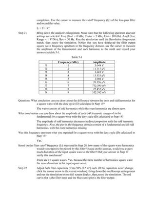 completion. Use the cursor to measure the cutoff frequency (fC) of the low-pass filter
                and record the value.
                fC = 21.197
Step 21         Bring down the analyzer enlargement. Make sure that the following spectrum analyzer
                settings are selected: Freq (Start = 0 kHz, Center = 5 kHz, End = 10 kHz), Ampl (Lin,
                Range = 1 V/Div), Res = 50 Hz. Run the simulation until the Resolution frequencies
                match, then pause the simulation. Notice that you have displayed the filter output
                square wave frequency spectrum in the frequency domain, use the cursor to measure
                the amplitude of the fundamental and each harmonic to the ninth and record your
                answers in table 5-1.
                                               Table 5-1
                                   Frequency (kHz)               Amplitude
                       f1                 1                        5.048 V
                       f2                 2                       11.717 µV
                       f3                 3                        1.683 V
                       f4                 4                       15.533 µV
                       f5                 5                        1.008 V
                       f6                 6                       20.326 µV
                       f7                 7                      713.390 mV
                       f8                 8                       25.452 µV
                       f9                 9                      552.582 mV

Questions: What conclusion can you draw about the difference between the even and odd harmonics for
              a square wave with the duty cycle (D) calculated in Step 19?
                The wave consists of odd harmonics while the even harmonics are almost zero.
What conclusions can you draw about the amplitude of each odd harmonic compared to the
               fundamental for a square wave with the duty cycle (D) calculated in Step 19?
                The amplitude of odd harmonics decreases in direct proportion with the odd harmonic
                frequency. Also, the plot in the frequency domain consist of a fundamental and all odd
                harmonics, with the even harmonics missing
Was this frequency spectrum what you expected for a square wave with the duty cycle (D) calculated in
                Step 19?
                Yes.
Based on the filter cutoff frequency (fC) measured in Step 20, how many of the square wave harmonics
                 would you expect to be passed by this filter? Based on this answer, would you expect
                 much distortion of the input square wave at the filter? Did your answer in Step 17
                 verify this conclusion?
                There are 21 square waves. Yes, because the more number of harmonics square wave
                the more distortion in the input square wave.
Step 22         Adjust both filter capacitors (C) to 50% (2.5 nF) each. (If the capacitors won’t change,
                click the mouse arrow in the circuit window). Bring down the oscilloscope enlargement
                and run the simulation to one full screen display, then pause the simulation. The red
                curve plot is the filter input and the blue curve plot is the filter output.
 