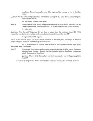 simulation. The red curve plot is the filter input and the blue curve plot is the filter
                  output.
Question: Are the filter input (red) and the output (blue) curve plots the same shape, disregarding any
               amplitude differences?
                  No, they do not have the same shape.
Step 34           Bring down the Bode plotter enlargement to display the Bode plot of the filter. Use the
                  cursor to measure the cutoff frequency (fc) of the low-pass filter and record the value.
                  fc = 4.239 kHz
Questions: Was the cutoff frequency (fc) less than or greater than the minimum bandwidth (BW)
required to pass the input waveshape with minimal distortion as determined in Step 32?
                  fc is greater than BW required.
Based on this answer, would you expect much distortion of the input pulse waveshape at the filter
output? Did your answer in Step 33 verify this conclusion?
               No, if the bandwidth is reduced, there will occur much distortion of the input pulse
waveshape at the filter output .
Step 35           Bring down the spectrum analyzer enlargement to display the filter output frequency
                  spectrum in the frequency domain. Run the simulation until the Resolution Frequencies
                  match, then pause the simulation.
                  Question: What is the difference between this frequency plot and the frequency plot in
                  Step 29?
          It is inversely proportional. As the number of the harmonics increase, the amplitude decrease.
 