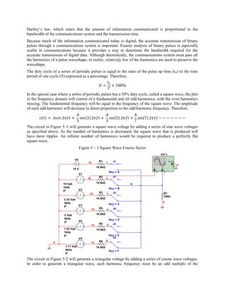 Hartley’s law, which states that the amount of information communicated is proportional to the
bandwidth of the communications system and the transmission time.
Because much of the information communicated today is digital, the accurate transmission of binary
pulses through a communications system is important. Fourier analysis of binary pulses is especially
useful in communications because it provides a way to determine the bandwidth required for the
accurate transmission of digital data. Although theoretically, the communications system must pass all
the harmonics of a pulse waveshape, in reality, relatively few of the harmonics are need to preserve the
waveshape.
The duty cycle of a series of periodic pulses is equal to the ratio of the pulse up time (t O) to the time
period of one cycle (T) expressed as a percentage. Therefore,



In the special case where a series of periodic pulses has a 50% duty cycle, called a square wave, the plot
in the frequency domain will consist of a fundamental and all odd harmonics, with the even harmonics
missing. The fundamental frequency will be equal to the frequency of the square wave. The amplitude
of each odd harmonic will decrease in direct proportion to the odd harmonic frequency. Therefore,



The circuit in Figure 5–1 will generate a square wave voltage by adding a series of sine wave voltages
as specified above. As the number of harmonics is decreased, the square wave that is produced will
have more ripples. An infinite number of harmonics would be required to produce a perfectly flat
square wave.
                                      Figure 5 – 1 Square Wave Fourier Series
                                                                                            XSC1
                                V6
                                           15        R1      1     J1                                       Ext T rig
                                                                                                                    +
                                                                                                                   _    0
                                                    10.0kΩ                          A           B
                               10 V                                                     _               _
                                                                                +           +
                                                                 Key = A
                                     V1
                                                     R2            J2
                                           9                 2

                      10 Vpk                        10.0kΩ                 6
                      1kHz                                       Key = B
                      0°             V2
                                            10       R3      3     J3                               R7
                                                                                                    100Ω
                       3.33 Vpk                     10.0kΩ
                       3kHz                                                                         0
                                     V3                          Key = C
                       0°
                                               12    R4      4     J4

                       2 Vpk                        10.0kΩ
                       5kHz                                      Key = D
                       0°            V4
                                               14    R5      5     J5
                       1.43 Vpk                     10.0kΩ
                       7kHz
                       0°                                        Key = E
                                     V5                            J6
                                                     R6      8
                0                              13
                       1.11 Vpk                     10.0kΩ
                       9kHz                                      Key = F
                       0°

The circuit in Figure 5-2 will generate a triangular voltage by adding a series of cosine wave voltages.
In order to generate a triangular wave, each harmonic frequency must be an odd multiple of the
 