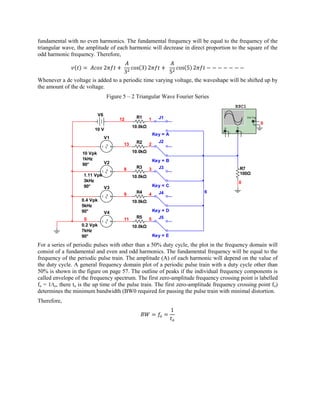 fundamental with no even harmonics. The fundamental frequency will be equal to the frequency of the
triangular wave, the amplitude of each harmonic will decrease in direct proportion to the square of the
odd harmonic frequency. Therefore,



Whenever a dc voltage is added to a periodic time varying voltage, the waveshape will be shifted up by
the amount of the dc voltage.
                                  Figure 5 – 2 Triangular Wave Fourier Series
                                                                                               XSC1
                             V6
                                       12      R1      1     J1                                                Ext T rig
                                                                                                                       +
                                                                                                                      _    0
                                              10.0kΩ                                   A           B
                         10 V                                                              _               _
                                                                                   +           +
                                                           Key = A
                                  V1
                                               R2            J2
                                         13            2

                    10 Vpk                    10.0kΩ
                    1kHz                                   Key = B
                    90°           V2
                                         8     R3      3     J3                                        R7
                    1.11 Vpk                                                                           100Ω
                                              10.0kΩ
                    3kHz                                                                               0
                    90°      V3                            Key = C
                                               R4            J4            6
                                         9             4
                   0.4 Vpk                    10.0kΩ
                   5kHz
                   90°            V4                       Key = D
                    0                    11    R5      5     J5
                   0.2 Vpk                    10.0kΩ
                   7kHz
                   90°                                     Key = E

For a series of periodic pulses with other than a 50% duty cycle, the plot in the frequency domain will
consist of a fundamental and even and odd harmonics. The fundamental frequency will be equal to the
frequency of the periodic pulse train. The amplitude (A) of each harmonic will depend on the value of
the duty cycle. A general frequency domain plot of a periodic pulse train with a duty cycle other than
50% is shown in the figure on page 57. The outline of peaks if the individual frequency components is
called envelope of the frequency spectrum. The first zero-amplitude frequency crossing point is labelled
fo = 1/to, there to is the up time of the pulse train. The first zero-amplitude frequency crossing point fo)
determines the minimum bandwidth (BW0 required for passing the pulse train with minimal distortion.
Therefore,
 