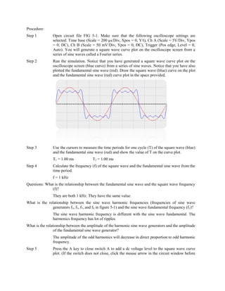 Procedure:
Step 1          Open circuit file FIG 5-1. Make sure that the following oscilloscope settings are
                selected: Time base (Scale = 200 µs/Div, Xpos = 0, Y/t), Ch A (Scale = 5V/Div, Ypos
                = 0, DC), Ch B (Scale = 50 mV/Div, Ypos = 0, DC), Trigger (Pos edge, Level = 0,
                Auto). You will generate a square wave curve plot on the oscilloscope screen from a
                series of sine waves called a Fourier series.
Step 2          Run the simulation. Notice that you have generated a square wave curve plot on the
                oscilloscope screen (blue curve) from a series of sine waves. Notice that you have also
                plotted the fundamental sine wave (red). Draw the square wave (blue) curve on the plot
                and the fundamental sine wave (red) curve plot in the space provided.




Step 3          Use the cursors to measure the time periods for one cycle (T) of the square wave (blue)
                and the fundamental sine wave (red) and show the value of T on the curve plot.
                T1 = 1.00 ms             T2 = 1.00 ms
Step 4          Calculate the frequency (f) of the square wave and the fundamental sine wave from the
                time period.
                f = 1 kHz
Questions: What is the relationship between the fundamental sine wave and the square wave frequency
              (f)?
                They are both 1 kHz. They have the same value.
What is the relationship between the sine wave harmonic frequencies (frequencies of sine wave
               generators f3, f5, f7, and f9 in figure 5-1) and the sine wave fundamental frequency (f1)?
                The sine wave harmonic frequency is different with the sine wave fundamental. The
                harmonics frequency has lot of ripples.
What is the relationship between the amplitude of the harmonic sine wave generators and the amplitude
                 of the fundamental sine wave generator?
                The amplitude of the odd harmonics will decrease in direct proportion to odd harmonic
                frequency.
Step 5          Press the A key to close switch A to add a dc voltage level to the square wave curve
                plot. (If the switch does not close, click the mouse arrow in the circuit window before
 