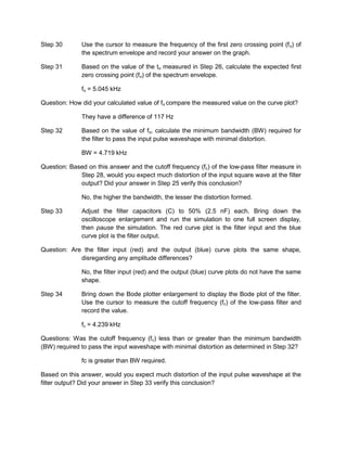 Step 30       Use the cursor to measure the frequency of the first zero crossing point (f o) of
              the spectrum envelope and record your answer on the graph.

Step 31       Based on the value of the to measured in Step 26, calculate the expected first
              zero crossing point (fo) of the spectrum envelope.

              fo = 5.045 kHz

Question: How did your calculated value of fo compare the measured value on the curve plot?

              They have a difference of 117 Hz

Step 32       Based on the value of fo, calculate the minimum bandwidth (BW) required for
              the filter to pass the input pulse waveshape with minimal distortion.

              BW = 4.719 kHz

Question: Based on this answer and the cutoff frequency (fc) of the low-pass filter measure in
             Step 28, would you expect much distortion of the input square wave at the filter
             output? Did your answer in Step 25 verify this conclusion?

              No, the higher the bandwidth, the lesser the distortion formed.

Step 33       Adjust the filter capacitors (C) to 50% (2.5 nF) each. Bring down the
              oscilloscope enlargement and run the simulation to one full screen display,
              then pause the simulation. The red curve plot is the filter input and the blue
              curve plot is the filter output.

Question: Are the filter input (red) and the output (blue) curve plots the same shape,
             disregarding any amplitude differences?

              No, the filter input (red) and the output (blue) curve plots do not have the same
              shape.

Step 34       Bring down the Bode plotter enlargement to display the Bode plot of the filter.
              Use the cursor to measure the cutoff frequency (fc) of the low-pass filter and
              record the value.

              fc = 4.239 kHz

Questions: Was the cutoff frequency (f c) less than or greater than the minimum bandwidth
(BW) required to pass the input waveshape with minimal distortion as determined in Step 32?

              fc is greater than BW required.

Based on this answer, would you expect much distortion of the input pulse waveshape at the
filter output? Did your answer in Step 33 verify this conclusion?
 