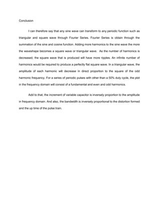 Conclusion


       I can therefore say that any sine wave can transform to any periodic function such as

triangular and square wave through Fourier Series. Fourier Series is obtain through the

summation of the sine and cosine function. Adding more harmonics to the sine wave the more

the waveshape becomes a square wave or triangular wave. As the number of harmonics is

decreased, the square wave that is produced will have more ripples. An infinite number of

harmonics would be required to produce a perfectly flat square wave. In a triangular wave, the

amplitude of each harmonic will decrease in direct proportion to the square of the odd

harmonic frequency. For a series of periodic pulses with other than a 50% duty cycle, the plot

in the frequency domain will consist of a fundamental and even and odd harmonics.


       Add to that, the increment of variable capacitor is inversely proportion to the amplitude

in frequency domain. And also, the bandwidth is inversely proportional to the distortion formed

and the up time of the pulse train.
 