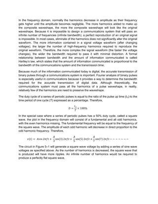 In the frequency domain, normally the harmonics decrease in amplitude as their frequency
gets higher until the amplitude becomes negligible. The more harmonics added to make up
the composite waveshape, the more the composite waveshape will look like the original
waveshape. Because it is impossible to design a communications system that will pass an
infinite number of frequencies (infinite bandwidth), a perfect reproduction of an original signal
is impossible. In most cases, eliminate of the harmonics does not significantly alter the original
waveform. The more information contained in a signal voltage waveform (after changing
voltages), the larger the number of high-frequency harmonics required to reproduce the
original waveform. Therefore, the more complex the signal waveform (the faster the voltage
changes), the wider the bandwidth required to pass it with minimal distortion. A formal
relationship between bandwidth and the amount of information communicated is called
Hartley’s law, which states that the amount of information communicated is proportional to the
bandwidth of the communications system and the transmission time.

Because much of the information communicated today is digital, the accurate transmission of
binary pulses through a communications system is important. Fourier analysis of binary pulses
is especially useful in communications because it provides a way to determine the bandwidth
required for the accurate transmission of digital data. Although theoretically, the
communications system must pass all the harmonics of a pulse waveshape, in reality,
relatively few of the harmonics are need to preserve the waveshape.

The duty cycle of a series of periodic pulses is equal to the ratio of the pulse up time (t O) to the
time period of one cycle (T) expressed as a percentage. Therefore,




In the special case where a series of periodic pulses has a 50% duty cycle, called a square
wave, the plot in the frequency domain will consist of a fundamental and all odd harmonics,
with the even harmonics missing. The fundamental frequency will be equal to the frequency of
the square wave. The amplitude of each odd harmonic will decrease in direct proportion to the
odd harmonic frequency. Therefore,




The circuit in Figure 5–1 will generate a square wave voltage by adding a series of sine wave
voltages as specified above. As the number of harmonics is decreased, the square wave that
is produced will have more ripples. An infinite number of harmonics would be required to
produce a perfectly flat square wave.
 