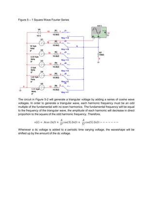 Figure 5 – 1 Square Wave Fourier Series

                                                                             XSC1
                   V6
                             15        R1      1     J1                                      Ext T rig
                                                                                                     +
                                                                                                    _    0
                                      10.0kΩ                         A           B
                  10 V                                                   _               _
                                                                 +           +
                                                   Key = A
                        V1
                                       R2            J2
                             9                 2

         10 Vpk                       10.0kΩ                 6
         1kHz                                      Key = B
         0°             V2
                             10        R3      3     J3                              R7
                                                                                     100Ω
          3.33 Vpk                    10.0kΩ
          3kHz                                                                       0
                        V3                         Key = C
          0°
                                 12    R4      4     J4

          2 Vpk                       10.0kΩ
          5kHz                                     Key = D
          0°            V4
                                 14    R5      5     J5
          1.43 Vpk                    10.0kΩ
          7kHz
          0°                                       Key = E
                        V5                           J6
                                       R6      8
    0                            13
          1.11 Vpk                    10.0kΩ
          9kHz                                     Key = F
          0°

The circuit in Figure 5-2 will generate a triangular voltage by adding a series of cosine wave
voltages. In order to generate a triangular wave, each harmonic frequency must be an odd
multiple of the fundamental with no even harmonics. The fundamental frequency will be equal
to the frequency of the triangular wave, the amplitude of each harmonic will decrease in direct
proportion to the square of the odd harmonic frequency. Therefore,




Whenever a dc voltage is added to a periodic time varying voltage, the waveshape will be
shifted up by the amount of the dc voltage.
 