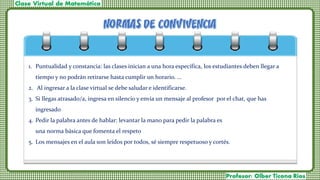 1. Puntualidad y constancia: las clases inician a una hora específica, los estudiantes deben llegar a
tiempo y no podrán retirarse hasta cumplir un horario. ...
2. Al ingresar a la clase virtual se debe saludar e identificarse.
3. Si llegas atrasado/a, ingresa en silencio y envía un mensaje al profesor por el chat, que has
ingresado
4. Pedir la palabra antes de hablar: levantar la mano para pedir la palabra es
una norma básica que fomenta el respeto
5. Los mensajes en el aula son leídos por todos, sé siempre respetuoso y cortés.
 