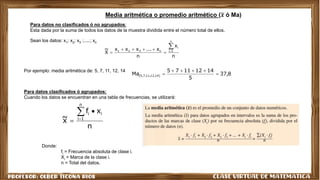 n
x
n
x
...
x
x
x
X
~
n
1
i
i
n
3
2
1








8
,
37
5
14
12
11
7
5
Ma )
14
,
12
,
11
,
7
,
5
( 





n
x
f
x
~
n
1
i
i
i




Media aritmética o promedio aritmético (𝒙 ó Ma)
Para datos no clasificados ó no agrupados:
Esta dada por la suma de todos los datos de la muestra dividida entre el número total de ellos.
Sean los datos: x1; x2; x3 ;.....; xn
Por ejemplo: media aritmética de: 5, 7, 11, 12, 14
Para datos clasificados ó agrupados:
Cuando los datos se encuentran en una tabla de frecuencias, se utilizará:
Donde:
fi = Frecuencia absoluta de clase i.
Xi = Marca de la clase i.
n = Total del datos.
 