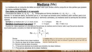 Mediana (Me)
La mediana de un conjunto de datos es aquel valor que divide a dicho conjunto en dos partes que poseen
la misma cantidad de datos.
Para datos no clasificado ó no agrupado
Conocidos los datos: d1; d2; d3; .... dn. Ordenados en forma creciente: d1  d2  d3  ....  dn.
Siendo “n” el total de datos, se tendrá que si “n” es impar se tomará como mediana valor central; pero sí el
número de datos fuese par, habrá entonces 2 términos centrales y la mediana será la semisuma de dichos
valores
Ejemplo 1: La mediana de 5; 7; 7; 9;10; 12;15 n = 7 (impar) Me = 9
Ejemplo 2: La mediana de 4; 6; 7; 8; 10; 14 n = 6 (par) Me = 7+8/2 =7,2
Para Datos Clasificados ó agrupados
Cuando los datos aparecen en una tabla de frecuencias, la mediana será el menor valor cuya frecuencia absoluta
acumulada iguala o excede a la mitad del total de datos
i
i
1
i
i C
f
F
2
n
L
Me 
















Donde:
Li = Límite inferior de la clase mediana
Ci = Ancho de clase de la clase mediana
n = Número total de datos (muestra)
Fi-1 = Frecuencia absoluta acumulada que precede a la clase mediana
fi = Frecuencia absoluta de la clase mediana
 