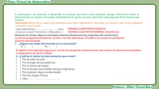 El objetivo de la segunda pregunta es conocer las causas de la discriminación que vivieron las personas encuestadas.
La pregunta es de opción múltiple.
2. ¿Cuál fue el motivo de discriminación que viviste?
( ) Por el color de piel
( ) Por el lugar de procedencia
( ) Por la forma de hablar
( ) Por la lengua que hablas (lengua originaria)
( ) Por padecer alguna enfermedad
( ) Por los rasgos físicos
( ) Otro: ………………..……………
¿Qué edad tienes? ................................ años
¿Cuál es tu sexo? Femenino ( ) Masculino ( )
VARIABLE CUANTITATIVA DISCRETA
VARIABLE CUALITATIVA NOMINAL (Dicotómica)
A continuación, te invitamos a desarrollar la encuesta que tiene como propósito recoger información sobre la
discriminación en nuestra comunidad. Agradecemos tu ayuda y te pido responder cada pregunta de la manera más
honesta.
Indicaciones Marca con un aspa (x) la alternativa que mejor representa tu respuesta. Te recuerdo que no hay preguntas
correctas ni incorrectas.
Después de revisar algunos conceptos básicos planteamos las preguntas del cuestionario.
La primera pregunta es dicotómica, es decir, con dos alternativas. El objetivo es conocer la cantidad de
personas discriminadas.
1. ¿Alguna vez fuiste discriminado en tu comunidad?
Sí ( ) No ( )
 