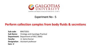 Experiment No - 5
Perform collection samples from body fluids & secretions
Sub code: BMLT5051
Sub Name: Virology and mycology Practical
Department: Department of MLT, SMAS
Faculty: A. Vamsi Kumar
Designation : Assistant professor
Sem- V
 