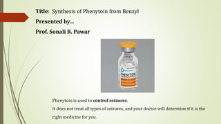 Title: Synthesis of Phenytoin from Benzyl
Presented by…
Prof. Sonali R. Pawar
Phenytoin is used to control seizures.
It does not treat all types of seizures, and your doctor will determine if it is the
right medicine for you.
 
