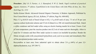 Procedure: [Ref: B. S. Furniss, A. J. Hannaford, P. W. G. Smith, Vogel’s textbook of practical
organic chemistry, 5th edition, Copublished in the United States with John Wiley & Sons, Inc., New
York Page No. 1153
Sachin Kumar Ghosh, Advanced General Organic Chemistry A Modern Approach, Published by
New Central Book Agency (P) Ltd., Kolkata, 2nd edition, Page No. 604-605]
Place 5.3 g (0.0125 mol) of benzil (Expt 6.143), 1.5 g (0.05 mol) of urea, 7.5 ml of 30 per cent
aqueous sodium hydroxide solution and 35 ml of ethanol in a 100- ml round-bottomed flask. Attach
a reflux condenser and boil under reflux using an electric heating mantle for at least 2 hours. Cool
to room temperature, pour the reaction product into 62.5 ml of water and mix thoroughly. Allow to
stand for 15 minutes and then filter under suction to remove an insoluble by-product. Render the
filtrate strongly acidic with concentrated hydrochloric acid, cool in ice-water and immediately filter
off the precipitated product under suction.
Recrystallise at least once from industrial spirit to obtain about 2.8 g (44%) of pure 5,5-
diphenylhydantoin, m.p. 297-298 °C.
 