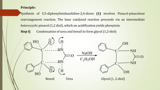 Principle:
Synthesis of 5,5-diphenylimidazolidine-2,4-dione (1) involves Pinacol-pinacolone
rearrangement reaction. The base catalysed reaction proceeds via an intermediate
heterocyclic pinacol (1,2 diol), which on acidification yields phenytoin.
Step Ι] Condensation of urea and benzil to form glycol (1,2-diol)
Benzil Urea Glycol (1, 2-diol)
 