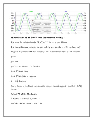 PF calculation of RL circuit from the observed reading:
The steps for calculating the PF of the RL circuit are as follows:
The time difference between voltage and current waveform = 2.4 ms (approx.)
Angular displacement between voltage and current waveform,  = ωt radians
 = ωt
 = 2πft
 = 2x3.14x50x2.4x10-3 radians
 = 0.7536 radians
 = 0.7536x(180/π) degrees
 = 43.2 degrees
Power factor of the RL circuit from the observed reading, cos= cos43.2 = 0.728
lagging
Actual PF of the RL circuit:
Inductive Reactance XL=2πfL, Ω
XL= 2x3.14x50x150x10-3 = 47.1 Ω
 