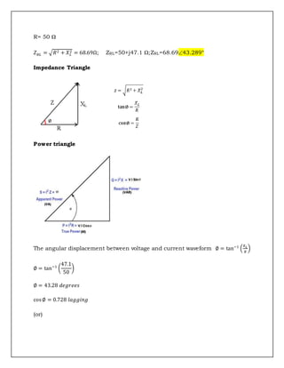 R= 50 Ω
𝑍𝑅𝐿 = √𝑅2 + 𝑋𝐿
2 = 68.69Ω; ZRL=50+j47.1 Ω;ZRL=68.6943.289°
Impedance Triangle
Power triangle
The angular displacement between voltage and current waveform ∅ = tan−1
(
𝑋𝐿
𝑅
)
∅ = tan−1
(
47.1
50
)
∅ = 43.28 𝑑𝑒𝑔𝑟𝑒𝑒𝑠
cos∅ = 0.728 𝑙𝑎𝑔𝑔𝑖𝑛𝑔
(or)
 