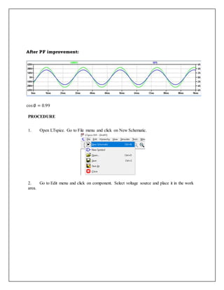After PF improvement:
cos∅ = 0.99
PROCEDURE
1. Open LTspice. Go to File menu and click on New Schematic.
2. Go to Edit menu and click on component. Select voltage source and place it in the work
area.
 