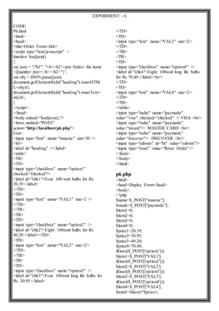 EXPERIMENT - 6
CODE:
P6.html
<html>
<head>
<title>Order Form</title>
<script type="text/javascript" >
function loadjson()
{
var json = '{"h1": "<b><h2><pre>Select the items
: Quantity</pre></b></h2>"}';
var obj = JSON.parse(json);
document.getElementById("heading").innerHTM
L=obj.h1;
document.getElementById("heading").innerText=
obj.h1;
}
</script>
</head>
<body onload="loadjson();">
<form method="POST"
action="http://localhost/p6.php">
User :
<input type="text" name="mname" size=30 />
<br/>
<label id="heading" ></label>
<table>
<TR>
<TD>
<input type="checkbox" name="option1"
checked="checked"/>
<label id="chk1">Four 100 watt bulbs for Rs.
20.39 </label>
</TD>
<TD>
<input type="text" name="VAL1" size=2 />
</TD>
</TR>
<TR>
<TD>
<input type="checkbox" name="option2" />
<label id="chk2">Eight 100watt bulbs for Rs
40.20 </label></TD>
<TD>
<input type="text" name="VAL2" size=2/>
</TD>
</TR>
<TR>
<TD>
<input type="checkbox" name="option3" />
<label id="chk3">Four 100watt long life bulbs for
Rs. 30.95 </label>
</TD>
<TD>
<input type="text" name="VAL3" size=2/>
</TD>
</TR>
<TR>
<TD>
<input type="checkbox" name="option4" />
<label id="chk4">Eight 100watt long life bulbs
for Rs 70.49 </label><br/>
</TD>
<TD>
<input type="text" name="VAL4" size=2/>
</TD>
</TR>
</table>
<input type="radio" name="paymode"
value="visa" checked="checked" /> VISA <br/>
<input type="radio" name="paymode"
value="mcard"/> MASTER CARD <br/>
<input type="radio" name="paymode"
value="discover"/> DISCOVER <br/>
<input type="submit" id="bt" value="submit"/>
<input type="reset" value="Reset Order" />
</form>
</body>
</html>
p6.php
<html>
<head>Display Form</head>
<body>
<?php
$name=$_POST["mname"];
$mode=$_POST["paymode"];
$item1=0;
$item2=0;
$item3=0;
$item4=0;
$price1=20.39;
$price2=30.95;
$price3=40.20;
$price4=70.49;
if(isset($_POST['option1']))
$item1=$_POST['VAL1'];
if(isset($_POST['option2']))
$item2=$_POST['VAL2'];
if(isset($_POST['option3']))
$item3=$_POST['VAL3'];
if(isset($_POST['option4']))
$item4=$_POST['VAL4'];
$total1=$item1*$price1;
 