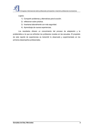 II Congreso Internacional sobre profesorado principiante e inserción profesional a la docencia
González de Díaz, Mercedes 2
Logros:
1) Compartir problemas y alternativas para la acción.
2) reflexionar sobre práctica.
3) Insertarse laboralmente con más seguridad.
4) Aprendizaje de nuevas experiencias.
Los resultados ofrecen un conocimiento del proceso de adaptación y la
problemática a la que se enfrentan los profesores noveles en las escuelas. El propósito
de este reporte de experiencias es transmitir lo observado y experimentado en los
primeros desempeños profesionales.
 