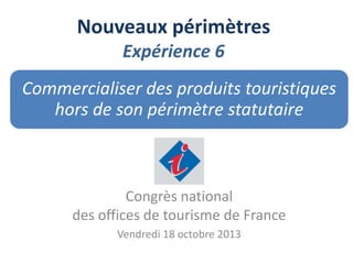 Nouveaux périmètres
Expérience 6
Commercialiser des produits touristiques
hors de son périmètre statutaire

Congrès national
des offices de tourisme de France
Vendredi 18 octobre 2013

 