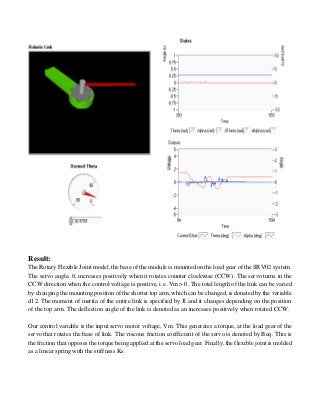 Result:
The Rotary Flexible Joint model, the base of the module is mounted on the load gear of the SRV02 system.
The servo angle, , increases positively when it rotates counter clockwise (CCW). The servo turns in the
CCW direction when the control voltage is positive, i.e. Vm > 0. The total length of the link can be varied
by changing the mounting position of the shorter top arm, which can be changed, is donated by the variable
d12. The moment of inertia of the entire link is specified by Jl and it changes depending on the position
of the top arm. The deflection angle of the link is denoted as an increases positively when rotated CCW.
Our control variable is the input servo motor voltage, Vm. This generates a torque, at the load gear of the
servo that rotates the base of link. The viscous friction coefficient of the servo is denoted by Beq. This is
the friction that opposes the torque being applied at the servo load gear. Finally, the flexible joint is molded
as a linear spring with the stiffness Ks.
 