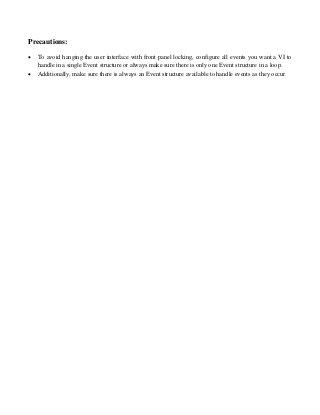 Precautions:
 To avoid hanging the user interface with front panel locking, configure all events you want a VI to
handle in a single Event structure or always make sure there is only one Event structure in a loop.
 Additionally, make sure there is always an Event structure available to handle events as they occur.
 