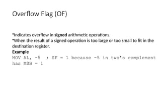 Overflow Flag (OF)
•Indicates overflow in signed arithmetic operations.
•When the result of a signed operation is too large or too small to fit in the
destination register.
Example
MOV AL, -5 ; SF = 1 because -5 in two’s complement
has MSB = 1
 