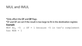 MUL and IMUL
•Only affect the CF and OF flags.
•CF and OF are set if the result is too large to fit in the destination register.
Example
MOV AL, -5 ; SF = 1 because -5 in two’s complement
has MSB = 1
 