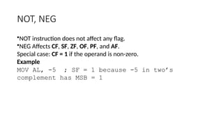 NOT, NEG
•NOT instruction does not affect any flag.
•NEG Affects CF, SF, ZF, OF, PF, and AF.
Special case: CF = 1 if the operand is non-zero.
Example
MOV AL, -5 ; SF = 1 because -5 in two’s
complement has MSB = 1
 