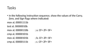 Tasks
• In the following instruction sequence, show the values of the Carry,
Zero, and Sign flags where indicated:
mov al, 00001111b
test al, 00000010b
mov al, 00000110b ; a. CF= ZF= SF=
cmp al, 00000101b
mov al, 00000101b ; b. CF= ZF= SF=
cmp al, 00000111b ; c. CF= ZF= SF=
 