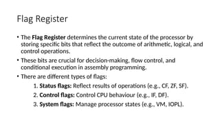 Flag Register
• The Flag Register determines the current state of the processor by
storing specific bits that reflect the outcome of arithmetic, logical, and
control operations.
• These bits are crucial for decision-making, flow control, and
conditional execution in assembly programming.
• There are different types of flags:
1. Status flags: Reflect results of operations (e.g., CF, ZF, SF).
2. Control flags: Control CPU behaviour (e.g., IF, DF).
3. System flags: Manage processor states (e.g., VM, IOPL).
 
