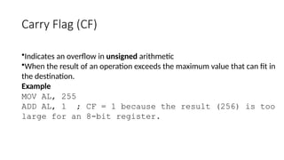 Carry Flag (CF)
•Indicates an overflow in unsigned arithmetic
•When the result of an operation exceeds the maximum value that can fit in
the destination.
Example
MOV AL, 255
ADD AL, 1 ; CF = 1 because the result (256) is too
large for an 8-bit register.
 