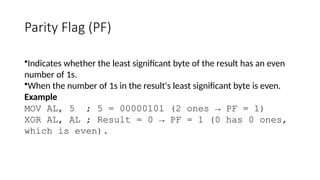 Parity Flag (PF)
•Indicates whether the least significant byte of the result has an even
number of 1s.
•When the number of 1s in the result's least significant byte is even.
Example
MOV AL, 5 ; 5 = 00000101 (2 ones → PF = 1)
XOR AL, AL ; Result = 0 → PF = 1 (0 has 0 ones,
which is even).
 