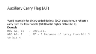 Auxiliary Carry Flag (AF)
•Used internally for binary-coded decimal (BCD) operations. It reflects a
carry from the lower nibble (bit 3) to the higher nibble (bit 4).
Example
MOV AL, 15 ; 00001111
ADD AL, 1 ; AF = 1 because of carry from bit 3
to bit 4
 