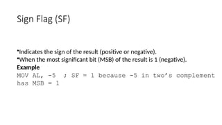 Sign Flag (SF)
•Indicates the sign of the result (positive or negative).
•When the most significant bit (MSB) of the result is 1 (negative).
Example
MOV AL, -5 ; SF = 1 because -5 in two’s complement
has MSB = 1
 