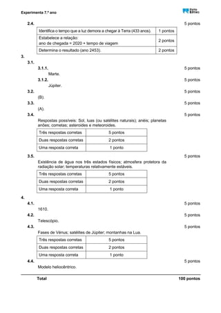 Experimenta 7.º ano
2.4. 5 pontos
Identifica o tempo que a luz demora a chegar à Terra (433 anos). 1 pontos
Estabelece a relação:
ano de chegada = 2020 + tempo de viagem
2 pontos
Determina o resultado (ano 2453). 2 pontos
3.
3.1.
3.1.1. 5 pontos
Marte.
3.1.2. 5 pontos
Júpiter.
3.2. 5 pontos
(B).
3.3. 5 pontos
(A).
3.4. 5 pontos
Respostas possíveis: Sol, luas (ou satélites naturais); anéis; planetas
anões; cometas; asteroides e meteoroides.
Três respostas corretas 5 pontos
Duas respostas corretas 2 pontos
Uma resposta correta 1 ponto
3.5. 5 pontos
Existência de água nos três estados físicos; atmosfera protetora da
radiação solar; temperaturas relativamente estáveis.
Três respostas corretas 5 pontos
Duas respostas corretas 2 pontos
Uma resposta correta 1 ponto
4.
4.1. 5 pontos
1610.
4.2. 5 pontos
Telescópio.
4.3. 5 pontos
Fases de Vénus; satélites de Júpiter; montanhas na Lua.
Três respostas corretas 5 pontos
Duas respostas corretas 2 pontos
Uma resposta correta 1 ponto
4.4. 5 pontos
Modelo heliocêntrico.
_______________________________________________________________________________
Total 100 pontos
 