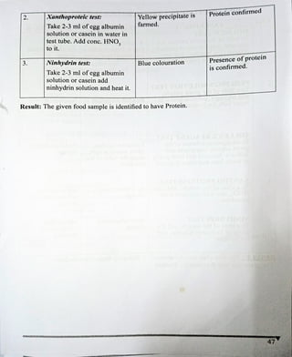 2.
3.
Xanthoproteic test:
Take 2-3 ml of egg albumin
solution or casein in water in
test tube. Add conc. HNO,
to it.
Ninhydrin test:
Take 2-3 ml of egg albumin
solution or casein add
ninhydrìn solution and heat it.
Yellow prccipitate is
farmed.
Blue colouration
Result: The given food sample is identified to have Protein.
Protein confirmed
Presence ofprotein
is confirmed.
47
 