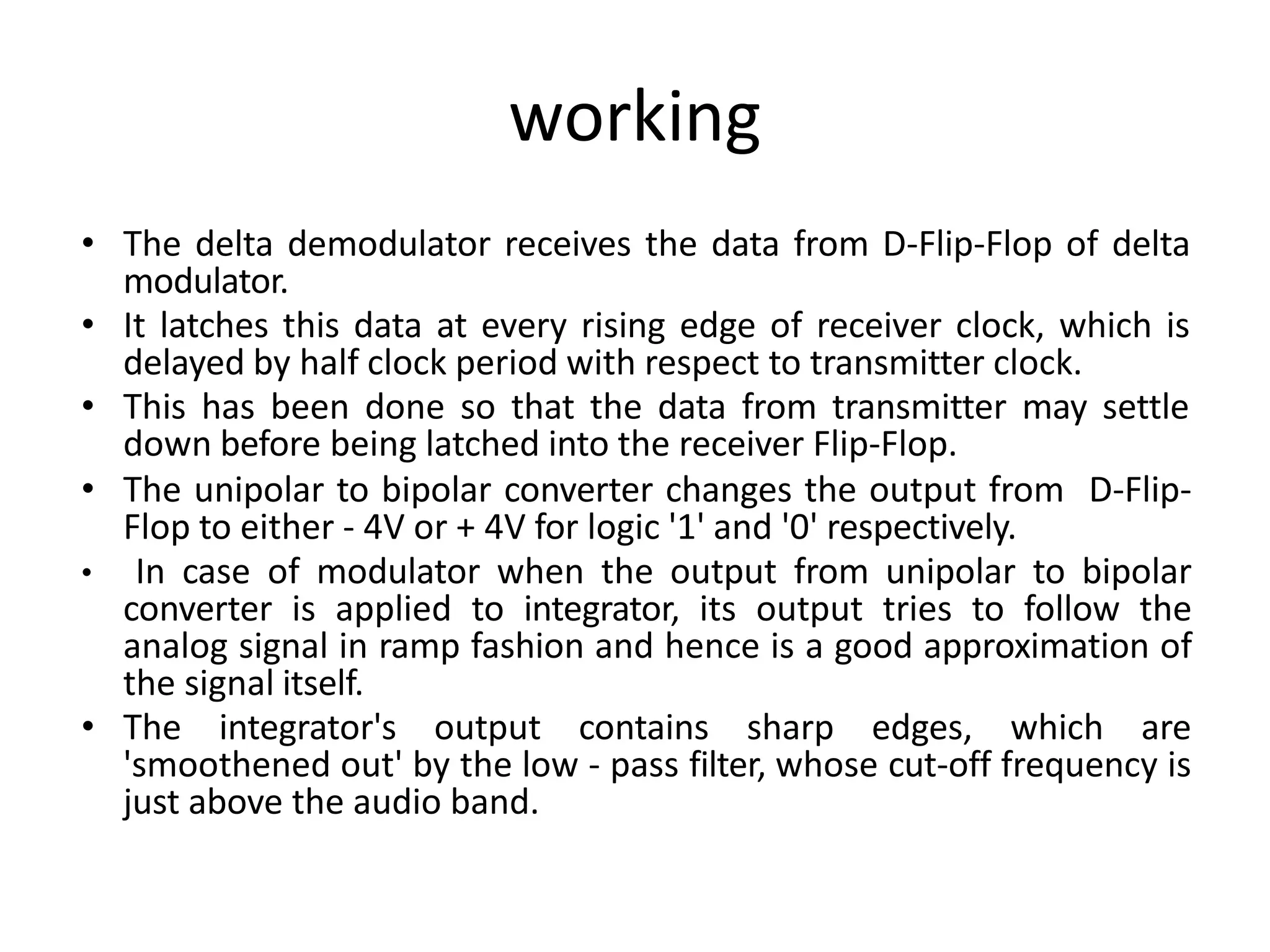 working
• The delta demodulator receives the data from D-Flip-Flop of delta
modulator.
• It latches this data at every rising edge of receiver clock, which is
delayed by half clock period with respect to transmitter clock.
• This has been done so that the data from transmitter may settle
down before being latched into the receiver Flip-Flop.
• The unipolar to bipolar converter changes the output from D-Flip-
Flop to either - 4V or + 4V for logic '1' and '0' respectively.
• In case of modulator when the output from unipolar to bipolar
converter is applied to integrator, its output tries to follow the
analog signal in ramp fashion and hence is a good approximation of
the signal itself.
• The integrator's output contains sharp edges, which are
'smoothened out' by the low - pass filter, whose cut-off frequency is
just above the audio band.
 