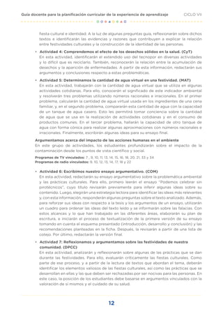 12
CICLO VII
Guía docente para la planificación curricular de la experiencia de aprendizaje
fiesta cultural e identidad. A la luz de algunas preguntas guía, reflexionarán sobre dichos
textos e identificarán las evidencias y razones que contribuyen a explicar la relación
entre festividades culturales y la construcción de la identidad de las personas.
• Actividad 4: Comprendemos el efecto de los desechos sólidos en la salud. (CyT)
En esta actividad, identificarán el extendido uso del tecnopor en diversas actividades
y lo difícil que es reciclarlo. También, reconocerán la relación entre la acumulación de
desechos y la aparición de enfermedades. A partir de esta información, redactarán sus
argumentos y conclusiones respecto a estas problemáticas.
• Actividad 5: Determinamos la cantidad de agua virtual en una festividad. (MAT)
En esta actividad, trabajarán con la cantidad de agua virtual que se utiliza en algunas
actividades cotidianas. Para ello, conocerán el significado de este indicador ambiental
y resolverán tres problemas utilizando números racionales e irracionales. En el primer
problema, calcularán la cantidad de agua virtual usada en los ingredientes de una cena
familiar, y, en el segundo problema, compararán esta cantidad de agua con la capacidad
de un tanque de agua casero. Esto les permitirá tomar conciencia sobre la cantidad
de agua que se usa en la realización de actividades cotidianas y en el consumo de
productos comunes. En el tercer problema, hallarán la capacidad de otro tanque de
agua con forma cónica para realizar algunas aproximaciones con números racionales e
irracionales. Finalmente, escribirán algunas ideas para su ensayo final.
Argumentamos acerca del impacto de las acciones humanas en el ambiente
En este grupo de actividades, los estudiantes profundizarán sobre el impacto de la
contaminación desde los puntos de vista científico y social.
Programas de TV vinculados: 7 , 9, 10, 11, 13, 14, 15, 16, 18, 20, 21, 33 y 34
Programas de radio vinculados: 9, 10, 12, 13, 14, 17, 18 y 22
• Actividad 6: Escribimos nuestro ensayo argumentativo. (COM)
En esta actividad, redactarán su ensayo argumentativo sobre la problemática ambiental
y las prácticas culturales. Para ello, primero leerán el ensayo “Podemos celebrar sin
pirotécnicos”, cuyo título revisarán previamente para inferir algunas ideas sobre su
contenido. Luego, elegirán una estrategia lectora para identificar las ideas más relevantes
y, con esta información, responderán algunas preguntas sobre el texto analizado. Además,
para reforzar sus ideas con respecto a la tesis y los argumentos de un ensayo, utilizarán
un cuadro para ordenar las ideas del texto leído y se informarán sobre las falacias. Con
estos alcances y lo que han trabajado en las diferentes áreas, elaborarán su plan de
escritura, e iniciarán el proceso de textualización de la primera versión de su ensayo
tomando en cuenta el esquema presentado (introducción, desarrollo y conclusión) y las
recomendaciones planteadas en la ficha. Después, la revisarán a partir de una lista de
cotejo. Por último, redactarán la versión final.
• Actividad 7: Reflexionamos y argumentamos sobre las festividades de nuestra
comunidad. (DPCC)
En esta actividad, analizarán y reflexionarán sobre algunas de las prácticas que se dan
durante las festividades. Para ello, evaluarán críticamente las fiestas culturales. Como
parte de ese proceso, y a partir de la lectura de textos que abordan el tema, deberán
identificar los elementos valiosos de las fiestas culturales, así como las prácticas que se
desarrollan en ellas y las que deben ser rechazadas por ser nocivas para las personas. En
este caso, la posición de los estudiantes debe basarse en argumentos vinculados con la
valoración de sí mismos y el cuidado de su salud.
 